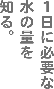 1日に必要な水の量を知る。